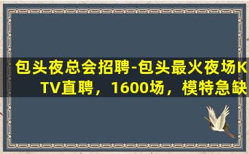 包头夜总会招聘-包头最火夜场KTV直聘，1600场，模特急缺